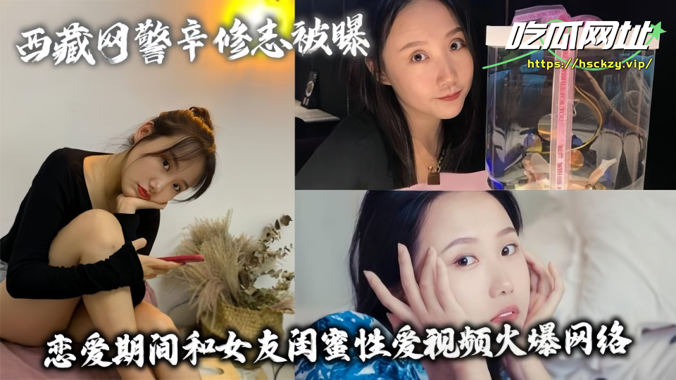 西藏网警辛修志被曝！！恋爱期间和女友闺蜜性爱视频火爆网络