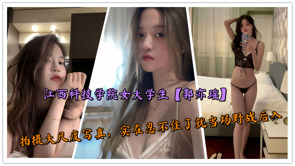 江西科技学院女大学生【郭亦瑶】拍摄大尺度写真，实在忍不住了就当场野战后入