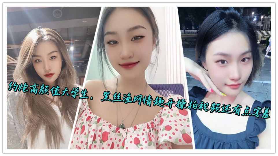 约炮高颜值大学生，黑丝渔网情趣开操拍视频还有点害羞