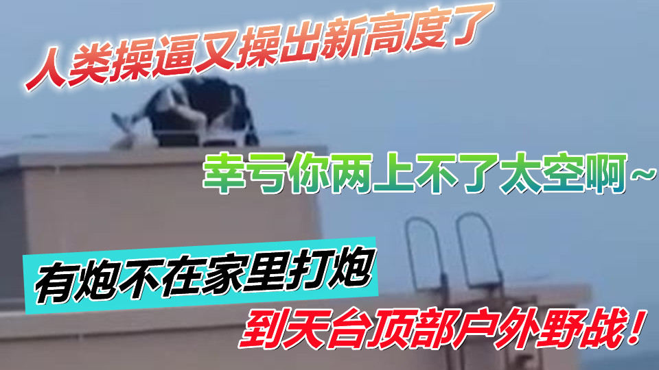 人类操逼又操出新高度了！有炮不在家里打炮到天台顶部户外野战！幸亏你两上不了太空啊~