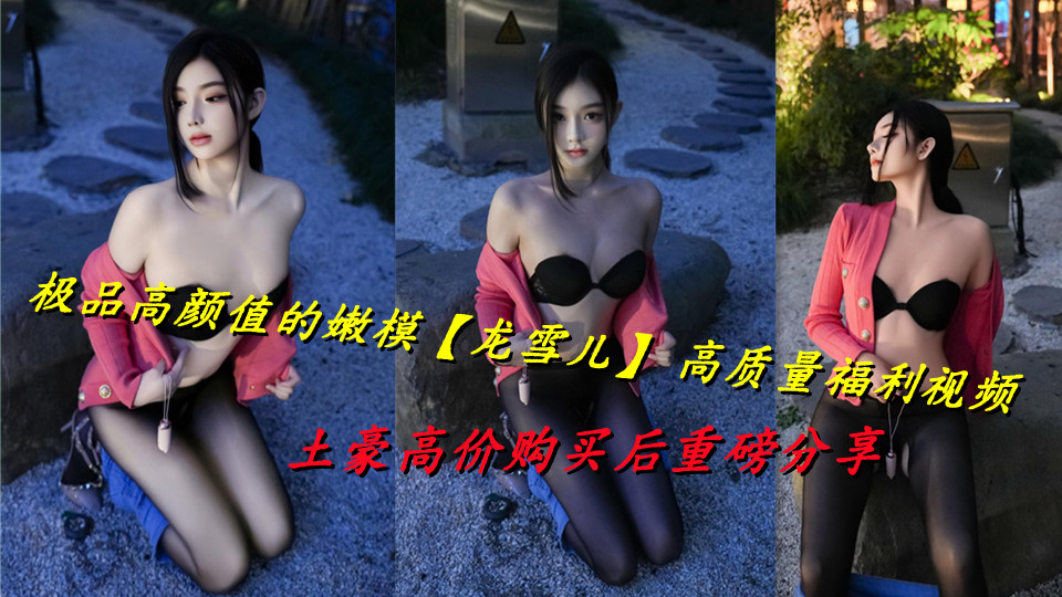 极品高颜值的嫩模【龙雪儿】 高质量福利视频，土豪高价购买后重磅分享