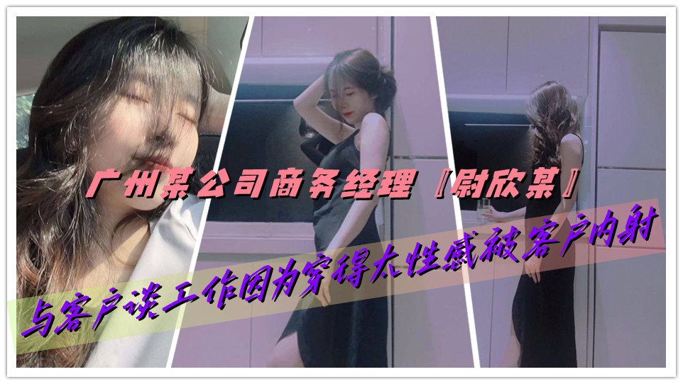 广州某公司商务经理【尉欣某】与客户谈工作因为穿得太性感被客户内射