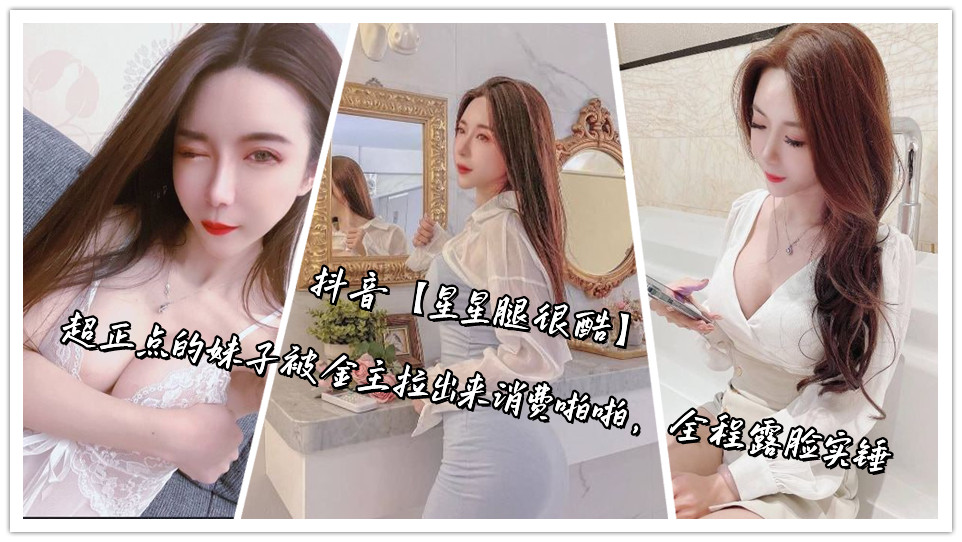 抖音【星星腿很酷】超正点的妹子被金主拉出来消费啪啪，全程露脸实锤