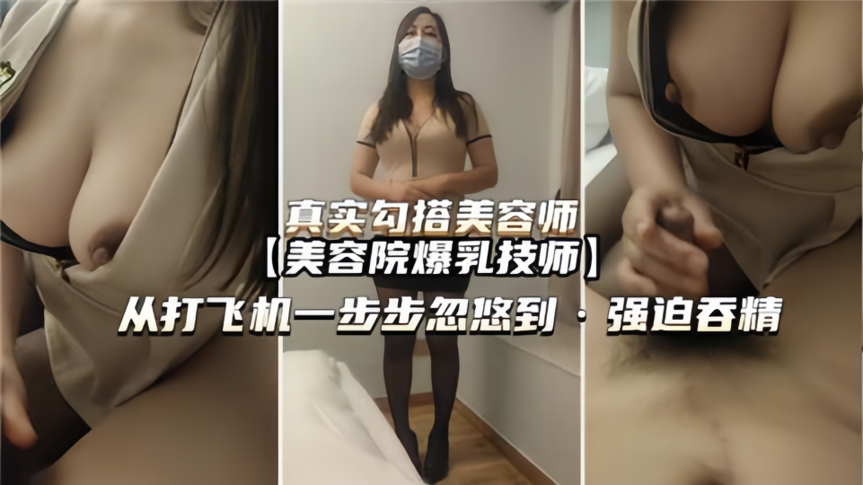 【真实勾搭】美容师从打飞机一步步忽悠到强迫吞精