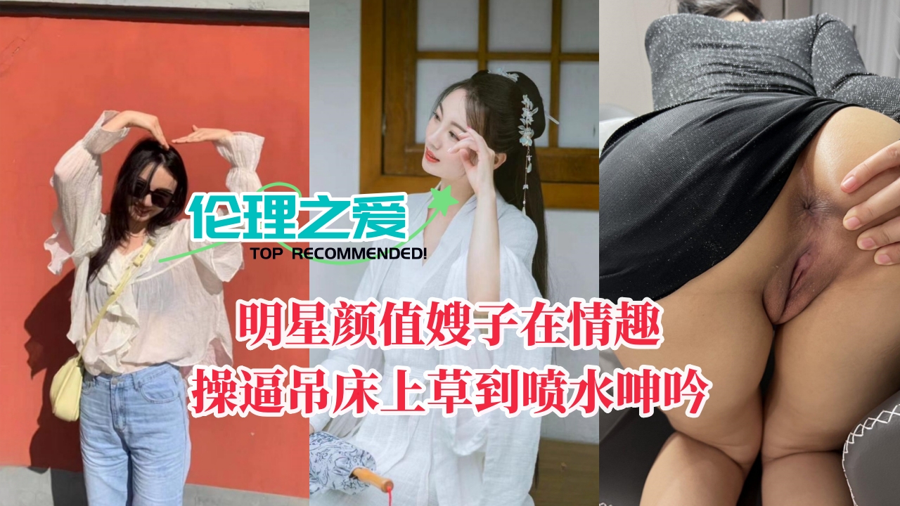 【伦理之爱】明星颜值嫂子在情趣操逼吊床上草到喷水呻吟