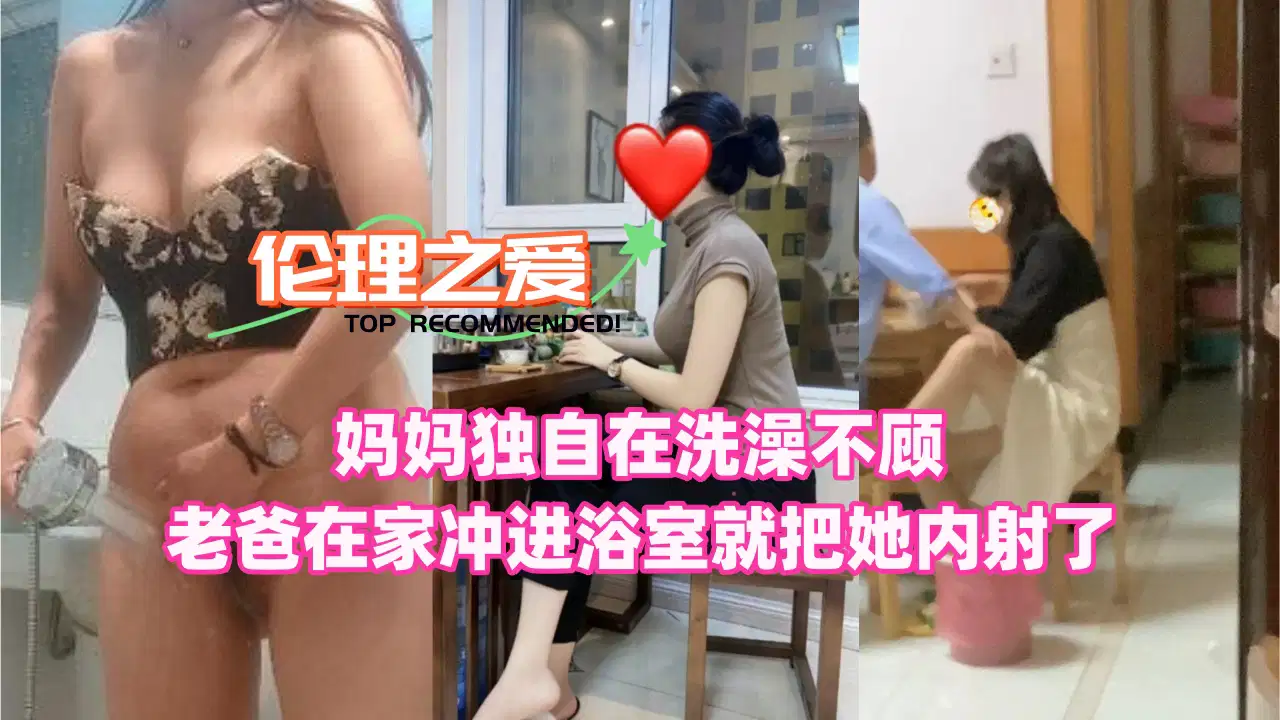【伦理之爱】妈妈独自在洗澡！不顾老爸在家冲进浴室就把她内射了