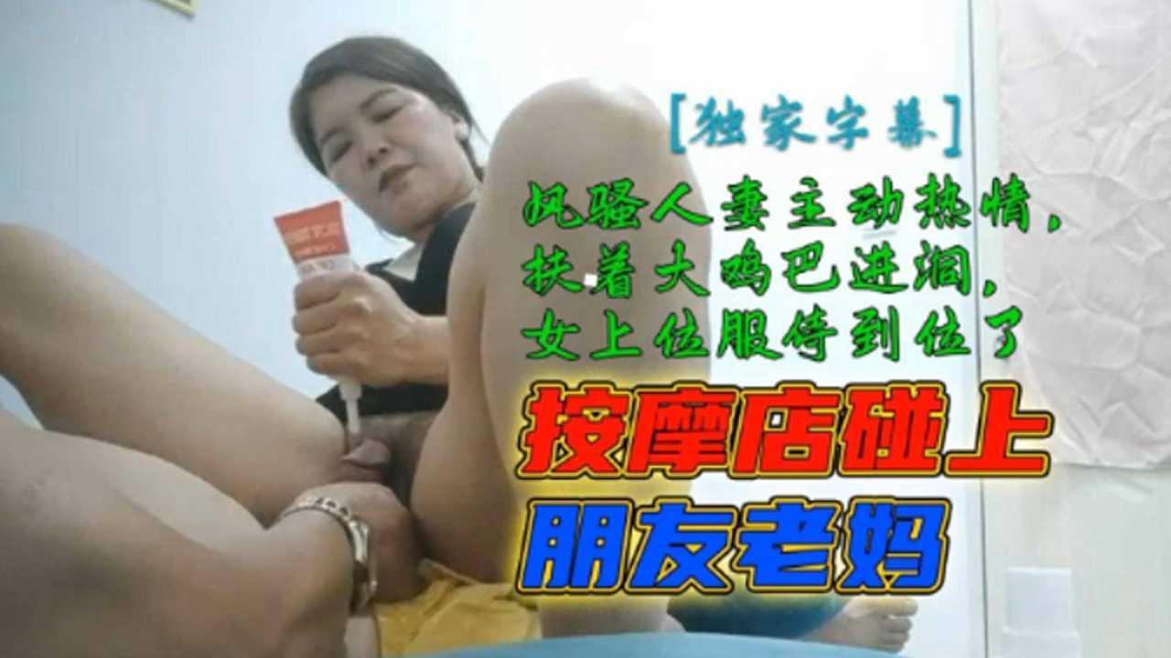 按摩店碰上朋友老妈，风骚人妻主动热情，扶着大鸡巴进洞