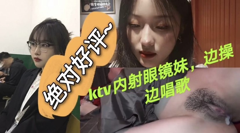 【KTV爆操眼镜妹】绝对好评，青春嫩妹，一边唱歌喊麦，一边被后入爆操，操的一股股白浆流出来，无套内射。